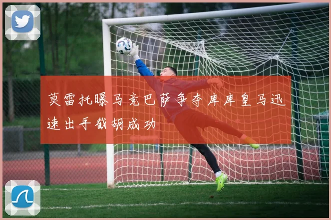 莫雷托曝马竞巴萨争夺库库皇马迅速出手截胡成功