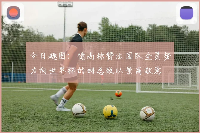 今日趣图：德尚称赞法国队全员努力向世界杯的姆总致以崇高敬意