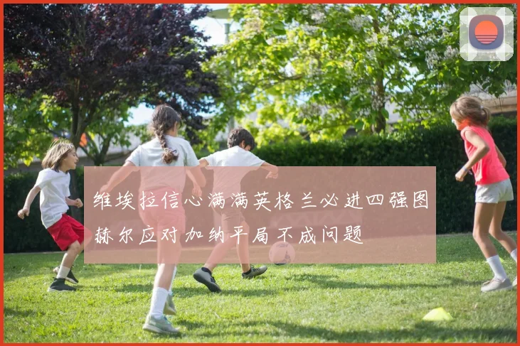 维埃拉信心满满英格兰必进四强图赫尔应对加纳平局不成问题