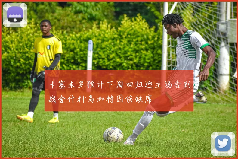 卡塞米罗预计下周回归迎主场告别战舍什科乌加特因伤缺席