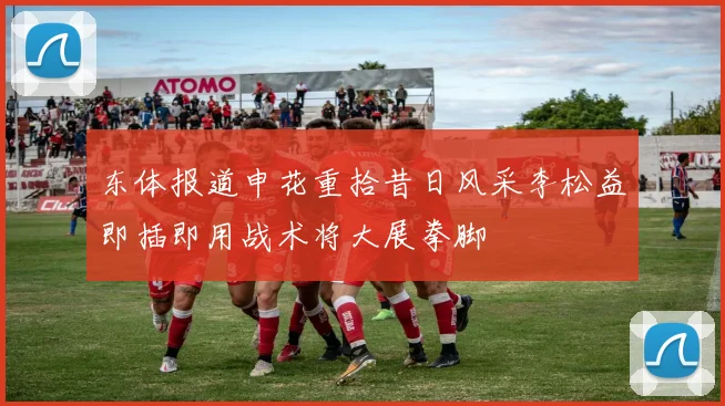 东体报道申花重拾昔日风采李松益即插即用战术将大展拳脚