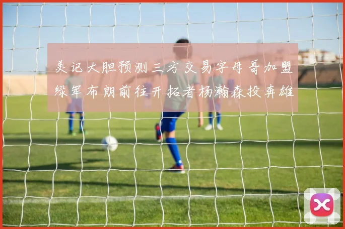 美记大胆预测三方交易字母哥加盟绿军布朗前往开拓者杨瀚森投奔雄鹿