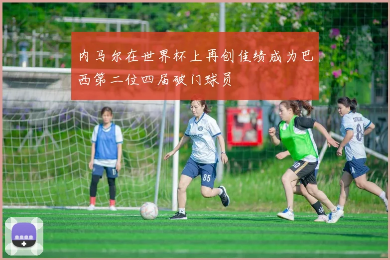 内马尔在世界杯上再创佳绩成为巴西第二位四届破门球员