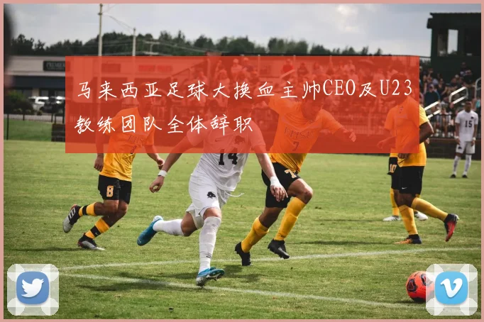 马来西亚足球大换血主帅CEO及U23教练团队全体辞职