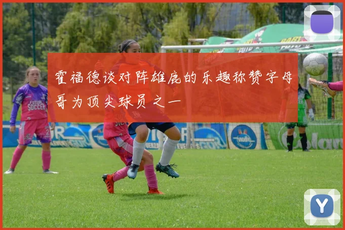 霍福德谈对阵雄鹿的乐趣称赞字母哥为顶尖球员之一