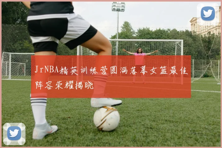 JrNBA精英训练营圆满落幕女篮最佳阵容荣耀揭晓