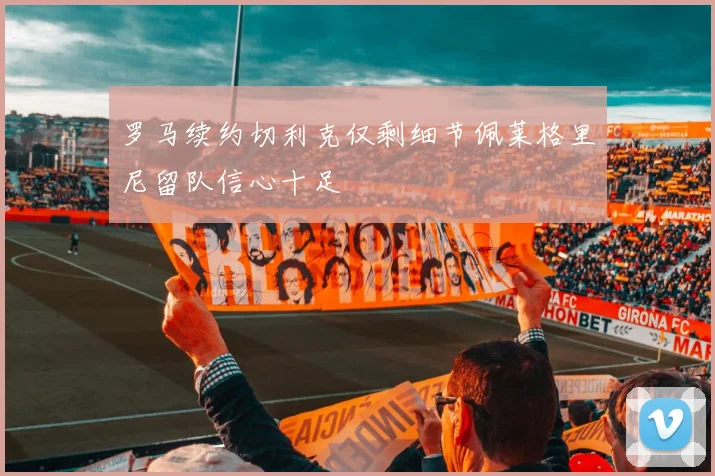 罗马续约切利克仅剩细节佩莱格里尼留队信心十足