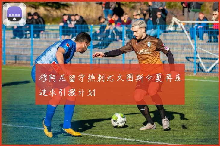 穆阿尼留守热刺尤文图斯今夏再度追求引援计划