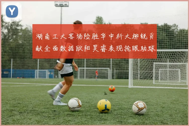 湖南工大客场险胜华中科大柳锐贡献全面数据欧阳昊睿表现抢眼助球队取胜